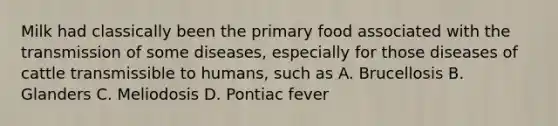 Milk had classically been the primary food associated with the transmission of some diseases, especially for those diseases of cattle transmissible to humans, such as A. Brucellosis B. Glanders C. Meliodosis D. Pontiac fever