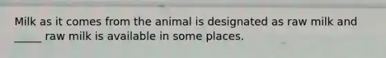 Milk as it comes from the animal is designated as raw milk and _____ raw milk is available in some places.