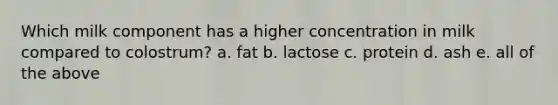 Which milk component has a higher concentration in milk compared to colostrum? a. fat b. lactose c. protein d. ash e. all of the above