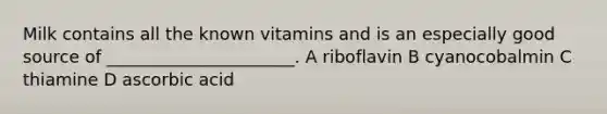 Milk contains all the known vitamins and is an especially good source of ______________________. A riboflavin B cyanocobalmin C thiamine D ascorbic acid