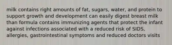 milk contains right amounts of fat, sugars, water, and protein to support growth and development can easily digest breast milk than formula contains immunizing agents that protect the infant against infections associated with a reduced risk of SIDS, allergies, gastrointestinal symptoms and reduced doctors visits