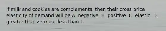 If milk and cookies are​ complements, then their cross price elasticity of demand will be A. negative. B. positive. C. elastic. D. greater than zero but less than 1.