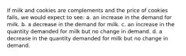 If milk and cookies are complements and the price of cookies falls, we would expect to see: a. an increase in the demand for milk. b. a decrease in the demand for milk. c. an increase in the quantity demanded for milk but no change in demand. d. a decrease in the quantity demanded for milk but no change in demand.