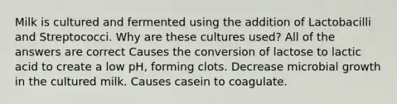 Milk is cultured and fermented using the addition of Lactobacilli and Streptococci. Why are these cultures used? All of the answers are correct Causes the conversion of lactose to lactic acid to create a low pH, forming clots. Decrease microbial growth in the cultured milk. Causes casein to coagulate.