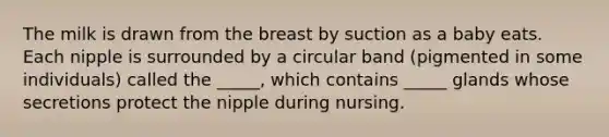 The milk is drawn from the breast by suction as a baby eats. Each nipple is surrounded by a circular band (pigmented in some individuals) called the _____, which contains _____ glands whose secretions protect the nipple during nursing.