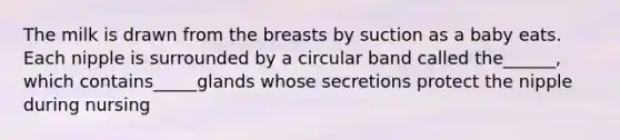 The milk is drawn from the breasts by suction as a baby eats. Each nipple is surrounded by a circular band called the______, which contains_____glands whose secretions protect the nipple during nursing