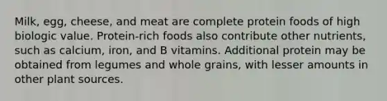 Milk, egg, cheese, and meat are complete protein foods of high biologic value. Protein-rich foods also contribute other nutrients, such as calcium, iron, and B vitamins. Additional protein may be obtained from legumes and whole grains, with lesser amounts in other plant sources.