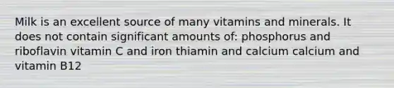 Milk is an excellent source of many vitamins and minerals. It does not contain significant amounts of: phosphorus and riboflavin vitamin C and iron thiamin and calcium calcium and vitamin B12