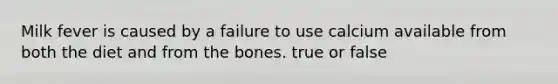 Milk fever is caused by a failure to use calcium available from both the diet and from the bones. true or false