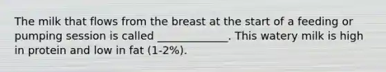 The milk that flows from the breast at the start of a feeding or pumping session is called _____________. This watery milk is high in protein and low in fat (1-2%).