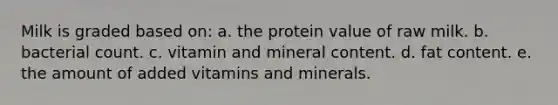 Milk is graded based on: a. the protein value of raw milk. b. bacterial count. c. vitamin and mineral content. d. fat content. e. the amount of added vitamins and minerals.