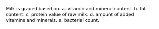 Milk is graded based on: a. vitamin and mineral content. b. fat content. c. protein value of raw milk. d. amount of added vitamins and minerals. e. bacterial count.