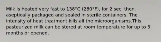 Milk is heated very fast to 138°C (280°F), for 2 sec. then, aseptically packaged and sealed in sterile containers. The intensity of heat treatment kills all the microorganisms.This pasteurized milk can be stored at room temperature for up to 3 months or opened.