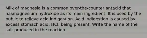 Milk of magnesia is a common over-the-counter antacid that hasmagnesium hydroxide as its main ingredient. It is used by the public to relieve acid indigestion. Acid indigestion is caused by excess stomach acid, HCl, being present. Write the name of the salt produced in the reaction.