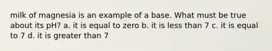 milk of magnesia is an example of a base. What must be true about its pH? a. it is equal to zero b. it is less than 7 c. it is equal to 7 d. it is greater than 7