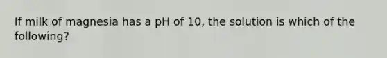 If milk of magnesia has a pH of 10, the solution is which of the following?