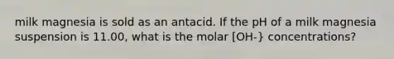 milk magnesia is sold as an antacid. If the pH of a milk magnesia suspension is 11.00, what is the molar [OH-} concentrations?