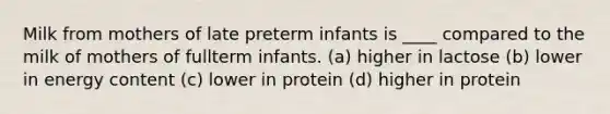 Milk from mothers of late preterm infants is ____ compared to the milk of mothers of fullterm infants. (a) higher in lactose (b) lower in energy content (c) lower in protein (d) higher in protein