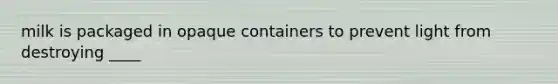 milk is packaged in opaque containers to prevent light from destroying ____