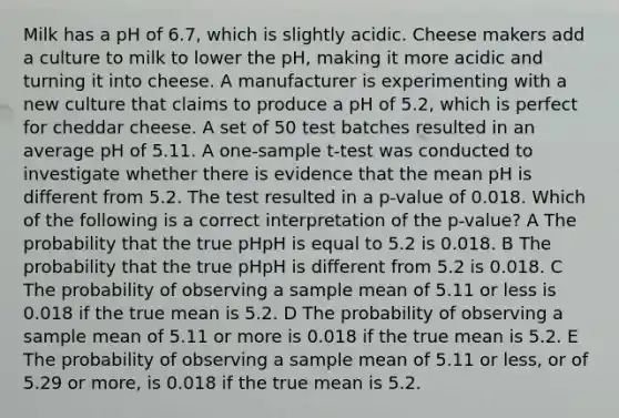 Milk has a pH of 6.7, which is slightly acidic. Cheese makers add a culture to milk to lower the pH, making it more acidic and turning it into cheese. A manufacturer is experimenting with a new culture that claims to produce a pH of 5.2, which is perfect for cheddar cheese. A set of 50 test batches resulted in an average pH of 5.11. A <a href='https://www.questionai.com/knowledge/kEl9MFIQr9-one-sample-t-test' class='anchor-knowledge'>one-sample t-test</a> was conducted to investigate whether there is evidence that the mean pH is different from 5.2. The test resulted in a p-value of 0.018. Which of the following is a correct interpretation of the p-value? A The probability that the true pHpH is equal to 5.2 is 0.018. B The probability that the true pHpH is different from 5.2 is 0.018. C The probability of observing a sample mean of 5.11 or less is 0.018 if the true mean is 5.2. D The probability of observing a sample mean of 5.11 or more is 0.018 if the true mean is 5.2. E The probability of observing a sample mean of 5.11 or less, or of 5.29 or more, is 0.018 if the true mean is 5.2.