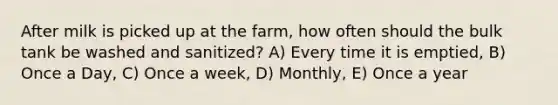 After milk is picked up at the farm, how often should the bulk tank be washed and sanitized? A) Every time it is emptied, B) Once a Day, C) Once a week, D) Monthly, E) Once a year