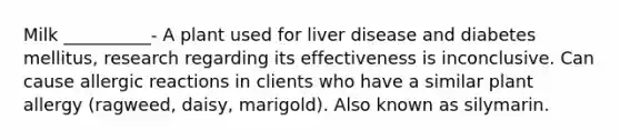 Milk __________- A plant used for liver disease and diabetes mellitus, research regarding its effectiveness is inconclusive. Can cause allergic reactions in clients who have a similar plant allergy (ragweed, daisy, marigold). Also known as silymarin.