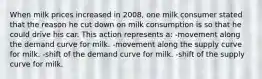 When milk prices increased in 2008, one milk consumer stated that the reason he cut down on milk consumption is so that he could drive his car. This action represents a: -movement along the demand curve for milk. -movement along the supply curve for milk. -shift of the demand curve for milk. -shift of the supply curve for milk.