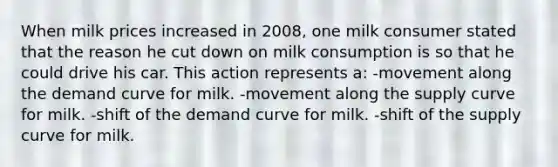 When milk prices increased in 2008, one milk consumer stated that the reason he cut down on milk consumption is so that he could drive his car. This action represents a: -movement along the demand curve for milk. -movement along the supply curve for milk. -shift of the demand curve for milk. -shift of the supply curve for milk.