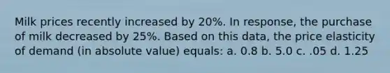 Milk prices recently increased by 20%. In response, the purchase of milk decreased by 25%. Based on this data, the price elasticity of demand (in absolute value) equals: a. 0.8 b. 5.0 c. .05 d. 1.25