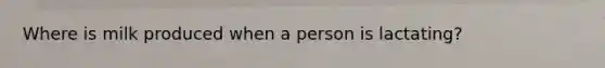 Where is milk produced when a person is lactating?