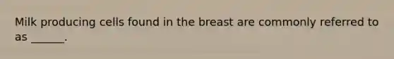 Milk producing cells found in the breast are commonly referred to as ______.