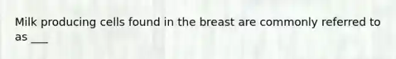 Milk producing cells found in the breast are commonly referred to as ___