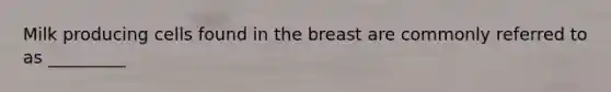 Milk producing cells found in the breast are commonly referred to as _________