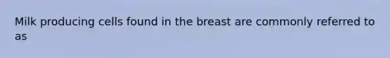 Milk producing cells found in the breast are commonly referred to as