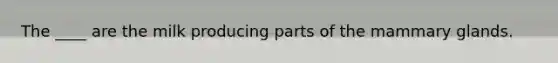 The ____ are the milk producing parts of the mammary glands.