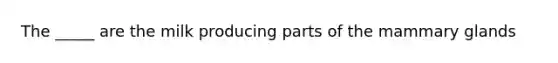 The _____ are the milk producing parts of the mammary glands