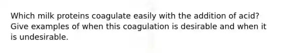 Which milk proteins coagulate easily with the addition of acid? Give examples of when this coagulation is desirable and when it is undesirable.