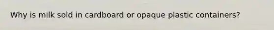 Why is milk sold in cardboard or opaque plastic containers?