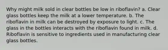 Why might milk sold in clear bottles be low in riboflavin? a. Clear glass bottles keep the milk at a lower temperature. b. The riboflavin in milk can be destroyed by exposure to light. c. The glass in the bottles interacts with the riboflavin found in milk. d. Riboflavin is sensitive to ingredients used in manufacturing clear glass bottles.