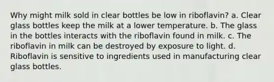 Why might milk sold in clear bottles be low in riboflavin? a. Clear glass bottles keep the milk at a lower temperature. b. The glass in the bottles interacts with the riboflavin found in milk. c. The riboflavin in milk can be destroyed by exposure to light. d. Riboflavin is sensitive to ingredients used in manufacturing clear glass bottles.