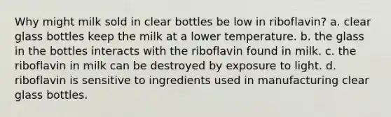 Why might milk sold in clear bottles be low in riboflavin? a. clear glass bottles keep the milk at a lower temperature. b. the glass in the bottles interacts with the riboflavin found in milk. c. the riboflavin in milk can be destroyed by exposure to light. d. riboflavin is sensitive to ingredients used in manufacturing clear glass bottles.