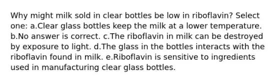 Why might milk sold in clear bottles be low in riboflavin? Select one: a.Clear glass bottles keep the milk at a lower temperature. b.No answer is correct. c.The riboflavin in milk can be destroyed by exposure to light. d.The glass in the bottles interacts with the riboflavin found in milk. e.Riboflavin is sensitive to ingredients used in manufacturing clear glass bottles.