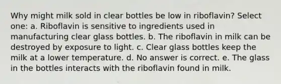 Why might milk sold in clear bottles be low in riboflavin? Select one: a. Riboflavin is sensitive to ingredients used in manufacturing clear glass bottles. b. The riboflavin in milk can be destroyed by exposure to light. c. Clear glass bottles keep the milk at a lower temperature. d. No answer is correct. e. The glass in the bottles interacts with the riboflavin found in milk.