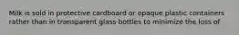 Milk is sold in protective cardboard or opaque plastic containers rather than in transparent glass bottles to minimize the loss of