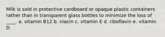 Milk is sold in protective cardboard or opaque plastic containers rather than in transparent glass bottles to minimize the loss of ____. a. vitamin B12 b. niacin c. vitamin E d. riboflavin e. vitamin D