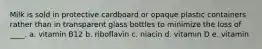 Milk is sold in protective cardboard or opaque plastic containers rather than in transparent glass bottles to minimize the loss of ____. a. vitamin B12 b. riboflavin c. niacin d. vitamin D e. vitamin