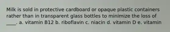 Milk is sold in protective cardboard or opaque plastic containers rather than in transparent glass bottles to minimize the loss of ____. a. vitamin B12 b. riboflavin c. niacin d. vitamin D e. vitamin