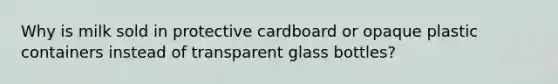 Why is milk sold in protective cardboard or opaque plastic containers instead of transparent glass bottles?