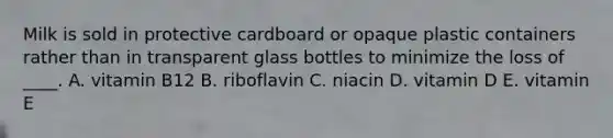 Milk is sold in protective cardboard or opaque plastic containers rather than in transparent glass bottles to minimize the loss of ____. A. vitamin B12 B. riboflavin C. niacin D. vitamin D E. vitamin E