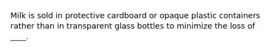 Milk is sold in protective cardboard or opaque plastic containers rather than in transparent glass bottles to minimize the loss of ____.